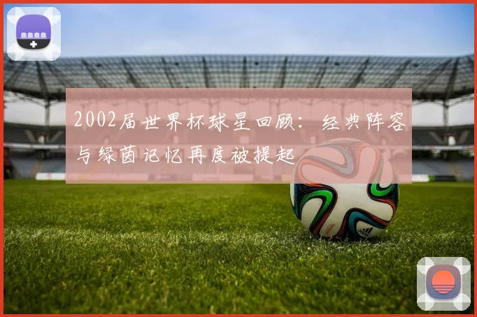 2002届世界杯球星回顾:经典阵容与绿茵记忆再度被提起