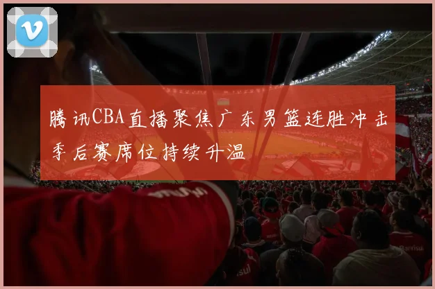 腾讯CBA直播聚焦广东男篮连胜冲击季后赛席位持续升温