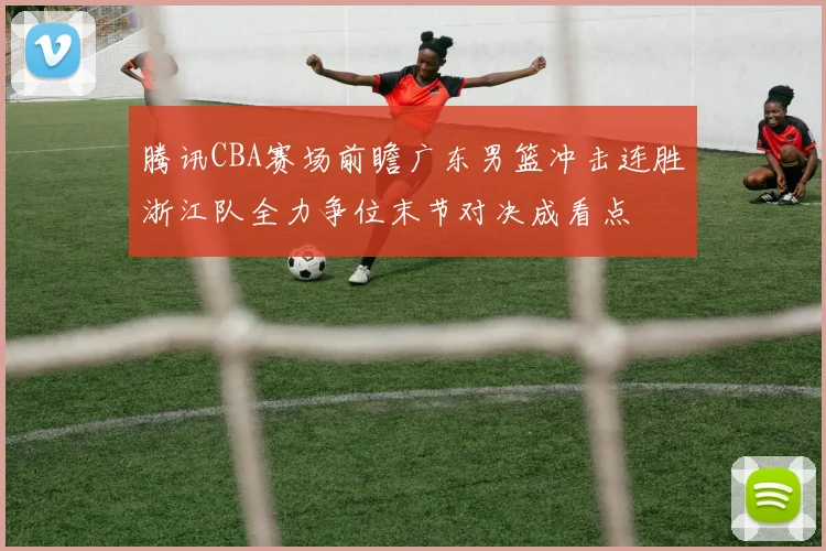 腾讯CBA赛场前瞻广东男篮冲击连胜浙江队全力争位末节对决成看点