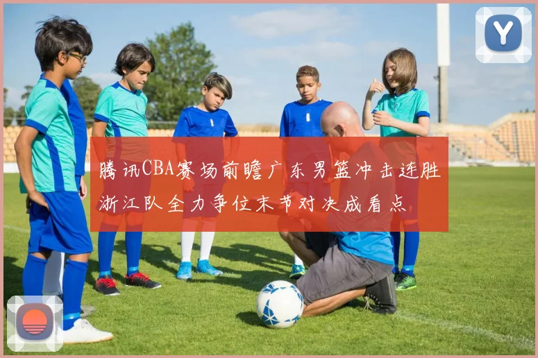 腾讯CBA赛场前瞻广东男篮冲击连胜浙江队全力争位末节对决成看点